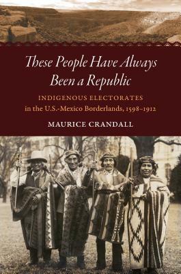 These People Have Always Been a Republic: Indigenous Electorates in the U.S.-Mexico Borderlands, 1598-1912 by Maurice S. Crandall