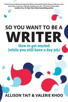 So You Want To Be A Writer: How to get started (while you still have a day job) by Valerie Khoo, Allison Tait