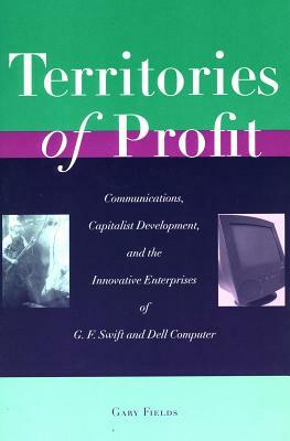 Territories of Profit: Communications, Capitalist Development, and the Innovative Enterprises of G. F. Swift and Dell Computer by Gary Fields