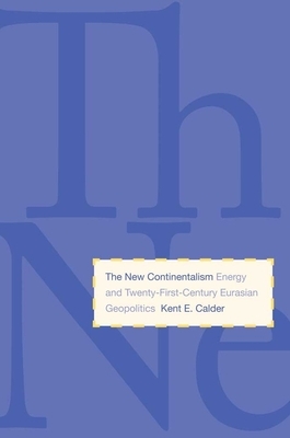 The New Continentalism: Energy and Twenty-First-Century Eurasian Geopolitics by Kent E. Calder