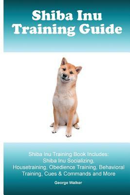 Shiba Inu Training Guide. Shiba Inu Training Book Includes: Shiba Inu Socializing, Housetraining, Obedience Training, Behavioral Training, Cues & Comm by George Walker