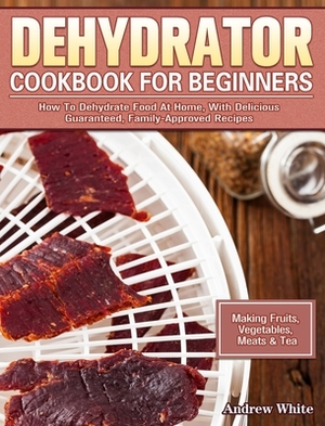 Dehydrator Cookbook for Beginners: How To Dehydrate Food At Home, With Delicious Guaranteed, Family-Approved Recipes. (Making Fruits, Vegetables, Meat by Andrew White