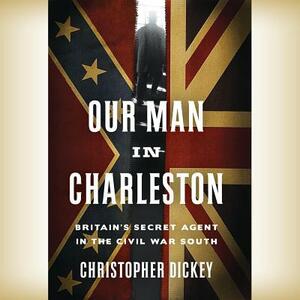 Our Man in Charleston: Britain's Secret Agent in the Civil War South by Christopher Dickey