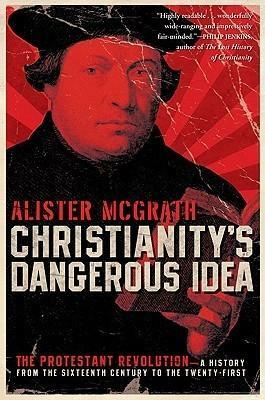 Christianity's Dangerous Idea: The Protestant Revolution--A History from the Sixteenth Century to the Twenty-First by Alister E. McGrath, Alister E. McGrath