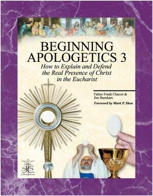 Beginning Apologetics 3 : How to Explain & Defend the Real Presence of Christ in the Eucharist by Frank Chacon, Jim Burnham, Mark P. Shea