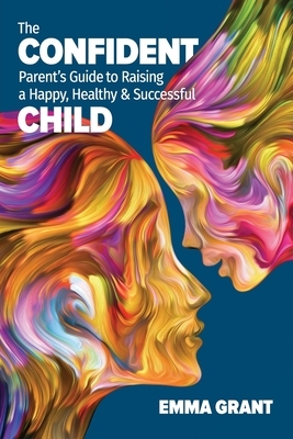 The Confident Parent's Guide to Raising a Happy, Healthy & Successful Child by Emma Grant