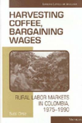 Harvesting Coffee, Bargaining Wages: Rural Labor Markets in Colombia, 1975-1990 by Sutti Ortiz