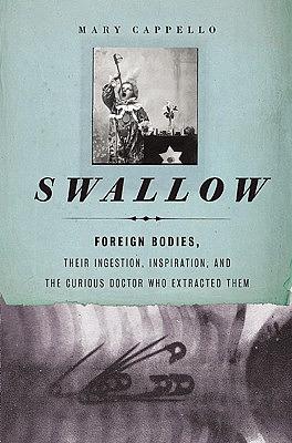 Swallow: Foreign Bodies, Their Ingestion, Inspiration, and the Curious Doctor Who Extracted Them by Mary Cappello