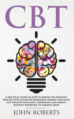CBT: A Practical Guide on How to Rewire the Thought Process with Cognitive Behavioral Therapy and Flush Out Negative Though by John Roberts
