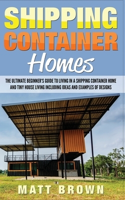 Shipping Container Homes: The Ultimate Beginner's Guide to Living in a Shipping Container Home and Tiny House Living Including Ideas and Example by Matt Brown