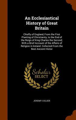 An Ecclesiastical History of Great Britain: Chiefly of England, from the First Planting of Christianity, to the End of the Reign of King Charles the S by Jeremy Collier