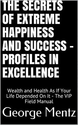 The Secrets of Extreme Happiness and Success - Profiles in Excellence: Wealth and Health As If Your Life Depended On It - The VIP Field Manual by George Mentz