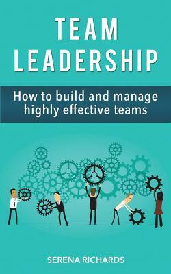 Team Leadership: How To Build And Manage Highly Effective Teams by Serena Richards