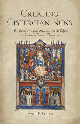 Creating Cistercian Nuns: The Women's Religious Movement and Its Reform in Thirteenth-Century Champagne by Anne E. Lester