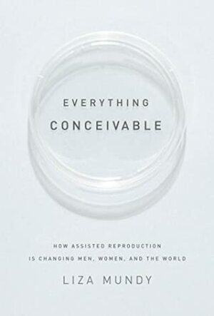 Everything Conceivable: How Assisted Reproduction Is Changing Men, Women, and the World by Liza Mundy