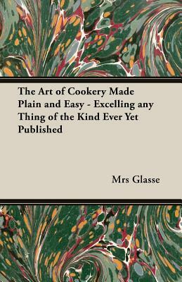 The Art of Cookery Made Plain and Easy - Excelling Any Thing of the Kind Ever Yet Published by Mrs Glasse