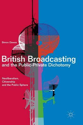 British Broadcasting and the Public-Private Dichotomy: Neoliberalism, Citizenship and the Public Sphere by Simon Dawes