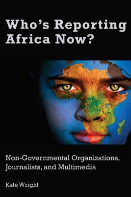 Who's Reporting Africa Now?: Non-Governmental Organizations, Journalists, and Multimedia by Kate Wright