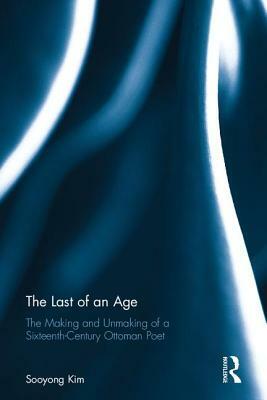 The Last of an Age: The Making and Unmaking of a Sixteenth-Century Ottoman Poet by Sooyong Kim