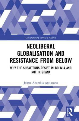 Neoliberal Globalisation and Resistance from Below: Why the Subalterns Resist in Bolivia and Not in Ghana by Jasper Abembia Ayelazuno