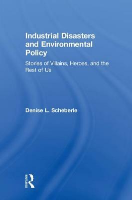 Industrial Disasters and Environmental Policy: Stories of Villains, Heroes, and the Rest of Us by Denise L. Scheberle