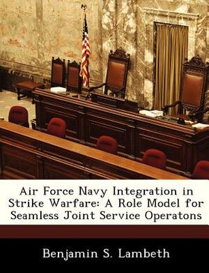 Air Force Navy Integration in Strike Warfare: A Role Model for Seamless Joint Service Operatons by Benjamin S. Lambeth