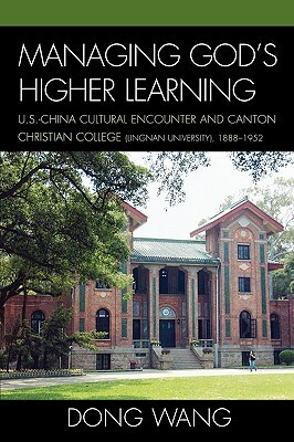 Managing God's Higher Learning: U.S.-China Cultural Encounter and Canton Christian College (Lingnan University), 1888-1952 by Dong Wang