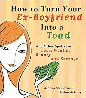 How to Turn Your Ex-Boyfriend into a Toad: And Other Spells for Love, Wealth, Beauty, and Revenge by Deborah Gray, Athena Starwoman