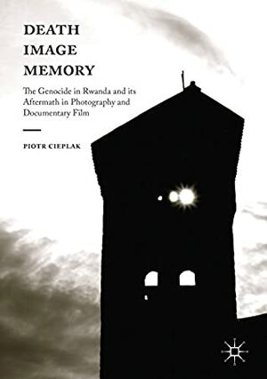 Death, Image, Memory: The Genocide in Rwanda and its Aftermath in Photography and Documentary Film by Piotr Cieślak