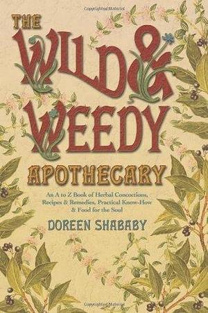 Wild & Weedy Apothecary: An A to Z Book of Herbal Concoctions, Recipes & Remedies, Practical Know-How & Food for the Soul by Doreen Shababy, Doreen Shababy