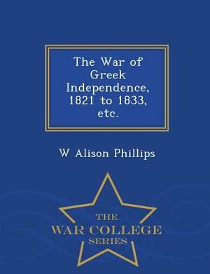 The War of Greek Independence, 1821 to 1833, Etc. - War College Series by W. Alison Phillips