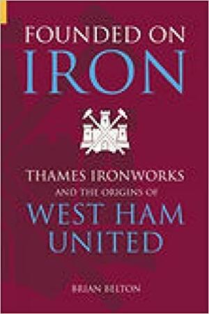 Founded on Iron: Thames Ironworks and the Origins of West Ham United by Brian Belton