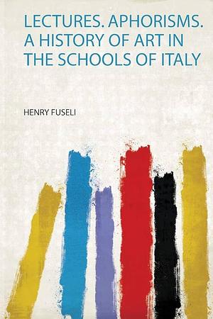 Lectures. Aphorisms. a History of Art in the Schools of Italy by Henry Fuseli