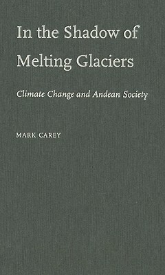 In the Shadow of Melting Glaciers: Climate Change and Andean Society by Mark Carey