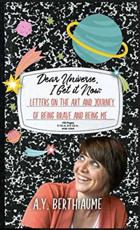 Dear Universe, I Get it Now: Letters on the Art and Journey of Being Brave and Being Me by A.Y. Berthiaume