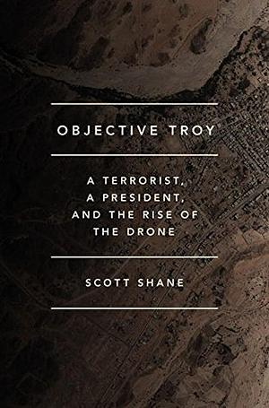 Objective Troy: A Terrorist, a President, and the Rise of the Drone by Scott Shane