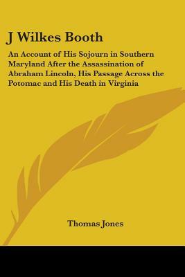J Wilkes Booth: An Account of His Sojourn in Southern Maryland After the Assassination of Abraham Lincoln, His Passage Across the Poto by Thomas Jones