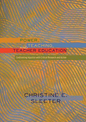 Power, Teaching, and Teacher Education: Confronting Injustice with Critical Research and Action by Christine Sleeter