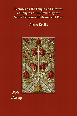 Lectures on the Origin and Growth of Religion as Illustrated by the Native Religions of Mexico and Peru by Albert Reville