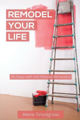 Remodel Your Life: 30 days with the Master Renovator by Alene Snodgrass