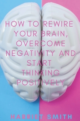How to Rewire Your Brain, Overcome Negativity and Start Thinking Positively by Harriet Smith