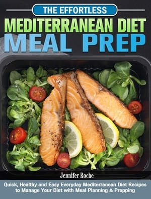 The Effortless Mediterranean Diet Meal Prep: Quick, Healthy and Easy Everyday Mediterranean Diet Recipes to Manage Your Diet with Meal Planning & Prep by Jennifer Roche