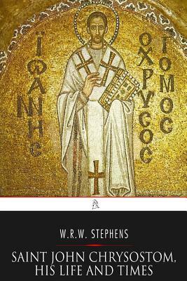 Saint John Chrysostom, His Life and Times: A Sketch of the Church and the Empire in the Fourth Century by W. R. W. Stephens