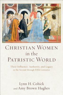 Christian Women in the Patristic World: Their Influence, Authority, and Legacy in the Second through Fifth Centuries by Amy Brown Hughes, Lynn H. Cohick