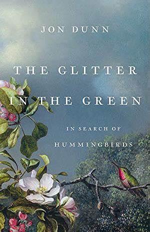 The Glitter in the Green: In Search of Hummingbirds by Jon Dunn