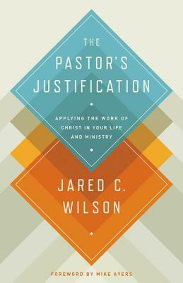 The Pastor's Justification: Applying the Work of Christ in Your Life and Ministry by Jared C. Wilson