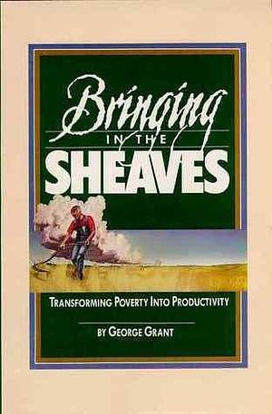 Bringing in the Sheaves: Transforming Poverty into Productivity by George Grant, George Grant