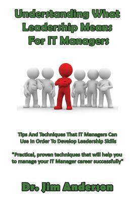 Understanding What Leadership Means For IT Managers: Tips And Techniques That IT Managers Can Use In Order To Develop Leadership Skills by Jim Anderson