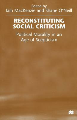 Reconstituting Social Criticism: Political Morality in an Age of Scepticism by Iain MacKenzie, Shane O'Neill