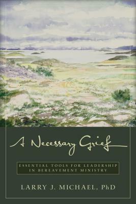 A Necessary Grief: Essential Tools for Leadership in Bereavement Ministry by Larry J. Michael